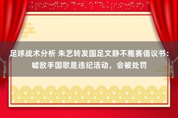 足球战术分析 朱艺转发国足文静不雅赛倡议书：嘘敌手国歌是违纪活动，会被处罚