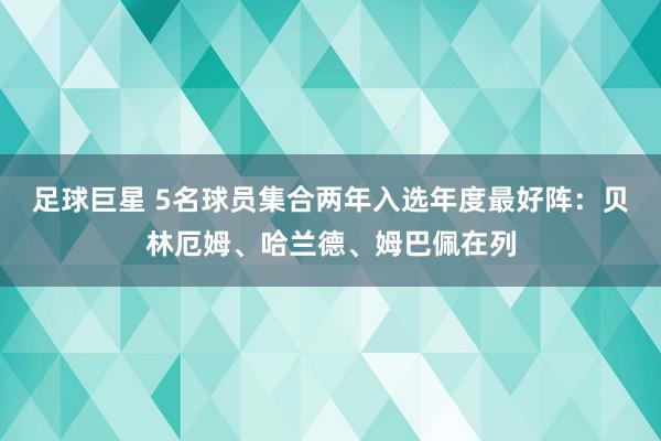 足球巨星 5名球员集合两年入选年度最好阵：贝林厄姆、哈兰德、姆巴佩在列