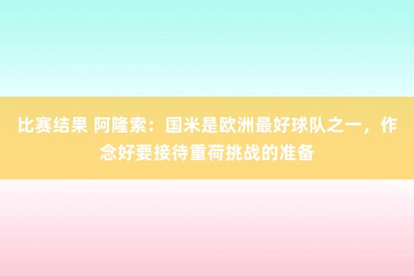 比赛结果 阿隆索：国米是欧洲最好球队之一，作念好要接待重荷挑战的准备