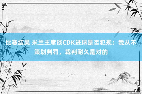 比赛结果 米兰主席谈CDK进球是否犯规：我从不策划判罚，裁判耐久是对的