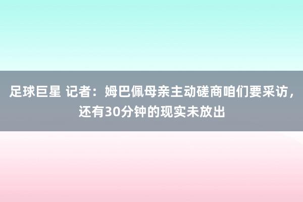 足球巨星 记者：姆巴佩母亲主动磋商咱们要采访，还有30分钟的现实未放出