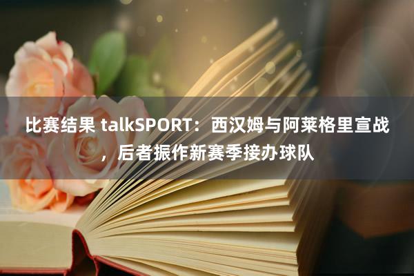 比赛结果 talkSPORT：西汉姆与阿莱格里宣战，后者振作新赛季接办球队