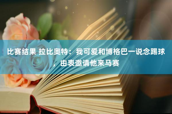 比赛结果 拉比奥特：我可爱和博格巴一说念踢球，由衷邀请他来马赛