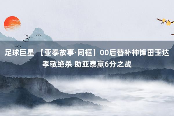 足球巨星 【亚泰故事·同框】00后替补神锋田玉达孝敬绝杀 助亚泰赢6分之战