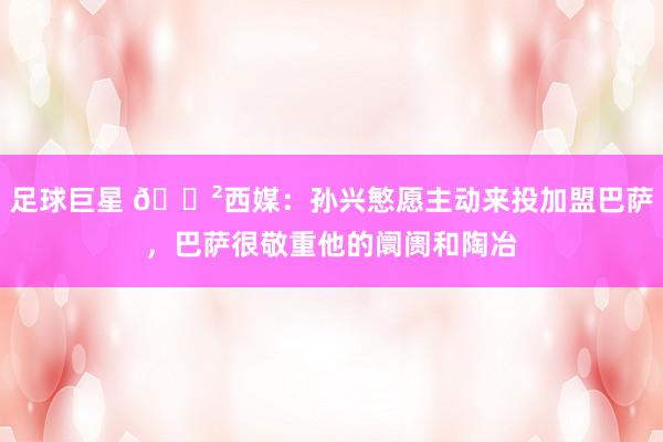 足球巨星 😲西媒：孙兴慜愿主动来投加盟巴萨，巴萨很敬重他的阛阓和陶冶