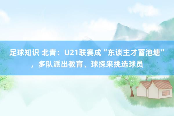 足球知识 北青：U21联赛成“东谈主才蓄池塘”，多队派出教育、球探来挑选球员