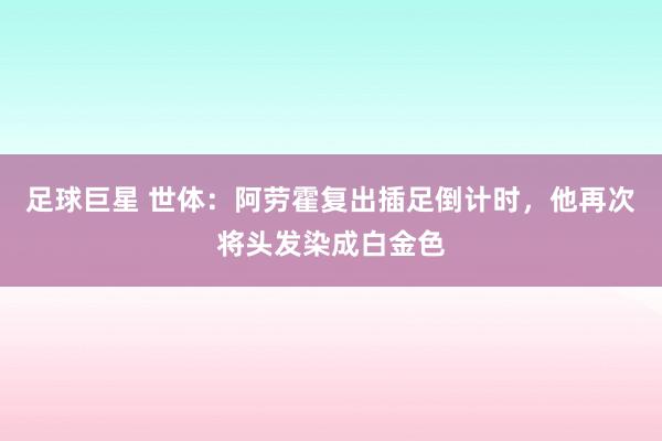 足球巨星 世体：阿劳霍复出插足倒计时，他再次将头发染成白金色