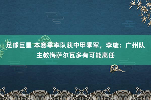 足球巨星 本赛季率队获中甲季军，李璇：广州队主教悔萨尔瓦多有可能离任