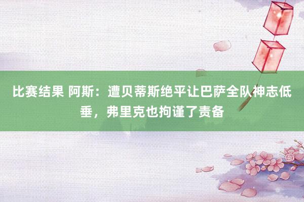 比赛结果 阿斯：遭贝蒂斯绝平让巴萨全队神志低垂，弗里克也拘谨了责备