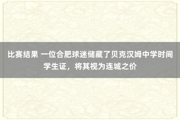 比赛结果 一位合肥球迷储藏了贝克汉姆中学时间学生证，将其视为连城之价