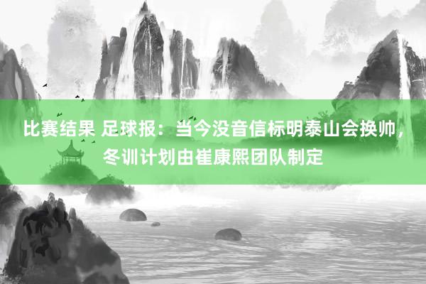 比赛结果 足球报：当今没音信标明泰山会换帅，冬训计划由崔康熙团队制定