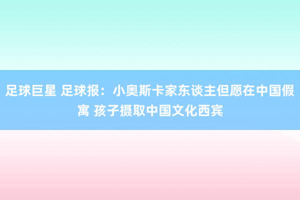 足球巨星 足球报：小奥斯卡家东谈主但愿在中国假寓 孩子摄取中国文化西宾