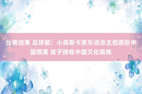 比赛结果 足球报：小奥斯卡家东说念主但愿在中国假寓 孩子接收中国文化锻练