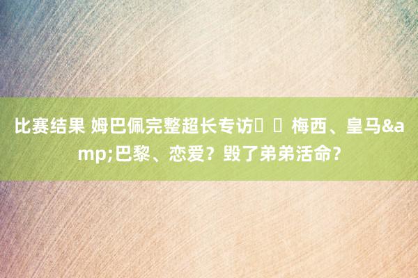 比赛结果 姆巴佩完整超长专访⭐️梅西、皇马&巴黎、恋爱？毁了弟弟活命？