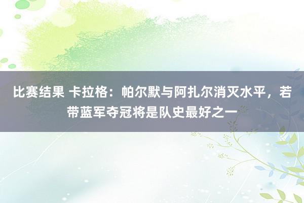 比赛结果 卡拉格：帕尔默与阿扎尔消灭水平，若带蓝军夺冠将是队史最好之一