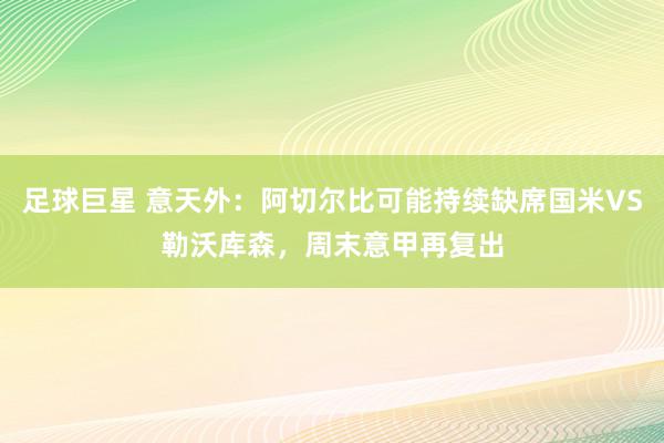 足球巨星 意天外：阿切尔比可能持续缺席国米VS勒沃库森，周末意甲再复出