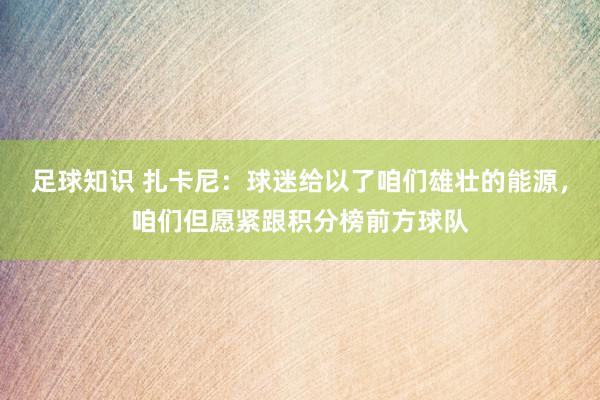 足球知识 扎卡尼：球迷给以了咱们雄壮的能源，咱们但愿紧跟积分榜前方球队