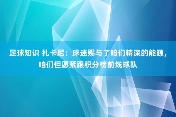 足球知识 扎卡尼：球迷赐与了咱们精深的能源，咱们但愿紧跟积分榜前线球队