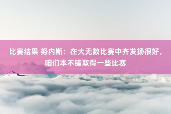 比赛结果 努内斯：在大无数比赛中齐发扬很好，咱们本不错取得一些比赛