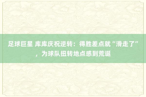 足球巨星 库库庆祝逆转：得胜差点就“滑走了”，为球队扭转地点感到荒诞