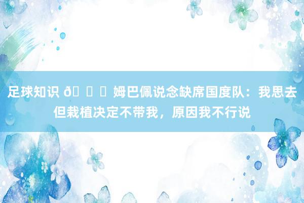 足球知识 👀姆巴佩说念缺席国度队：我思去但栽植决定不带我，原因我不行说