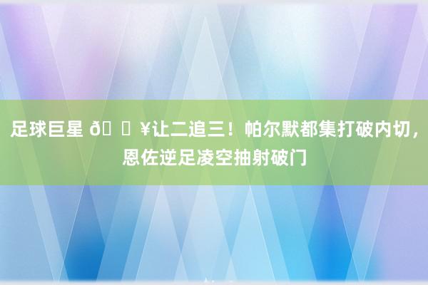 足球巨星 💥让二追三！帕尔默都集打破内切，恩佐逆足凌空抽射破门