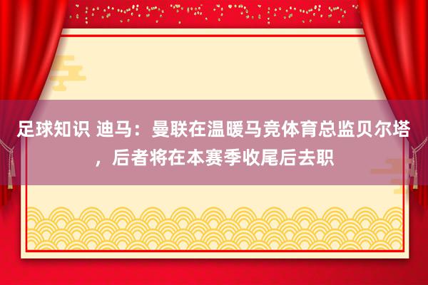 足球知识 迪马：曼联在温暖马竞体育总监贝尔塔，后者将在本赛季收尾后去职