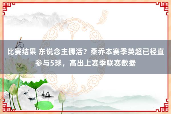 比赛结果 东说念主挪活？桑乔本赛季英超已径直参与5球，高出上赛季联赛数据