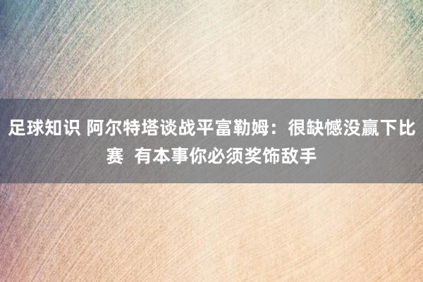 足球知识 阿尔特塔谈战平富勒姆：很缺憾没赢下比赛  有本事你必须奖饰敌手