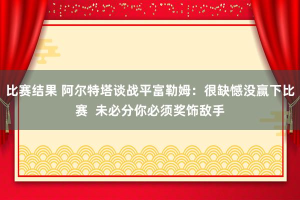 比赛结果 阿尔特塔谈战平富勒姆：很缺憾没赢下比赛  未必分你必须奖饰敌手