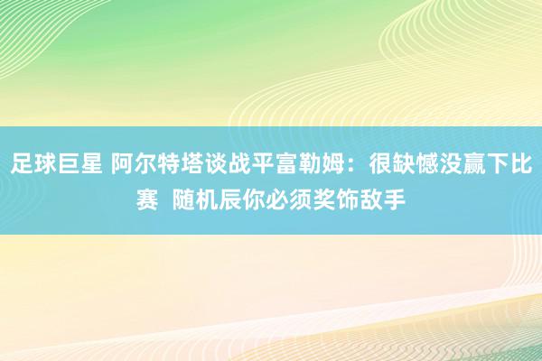 足球巨星 阿尔特塔谈战平富勒姆：很缺憾没赢下比赛  随机辰你必须奖饰敌手