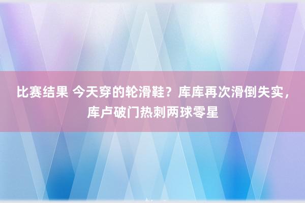 比赛结果 今天穿的轮滑鞋？库库再次滑倒失实，库卢破门热刺两球零星