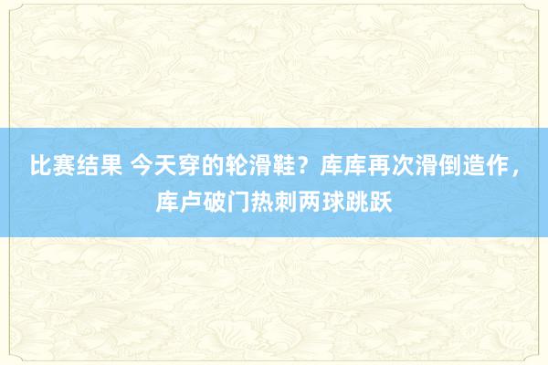 比赛结果 今天穿的轮滑鞋？库库再次滑倒造作，库卢破门热刺两球跳跃