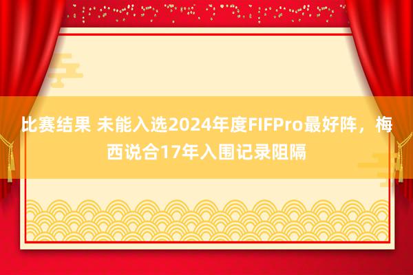 比赛结果 未能入选2024年度FIFPro最好阵，梅西说合17年入围记录阻隔