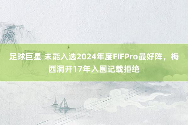 足球巨星 未能入选2024年度FIFPro最好阵，梅西洞开17年入围记载拒绝