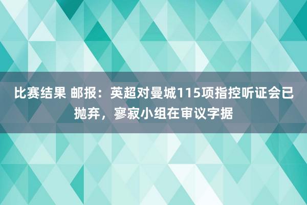 比赛结果 邮报：英超对曼城115项指控听证会已抛弃，寥寂小组在审议字据