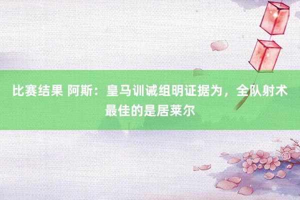 比赛结果 阿斯：皇马训诫组明证据为，全队射术最佳的是居莱尔