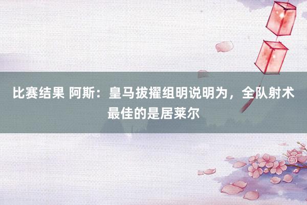 比赛结果 阿斯：皇马拔擢组明说明为，全队射术最佳的是居莱尔